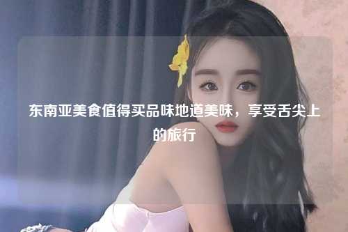 东南亚美食值得买品味地道美味，享受舌尖上的旅行