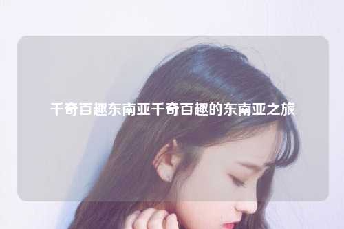 千奇百趣东南亚千奇百趣的东南亚之旅