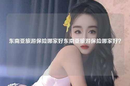 东南亚旅游保险哪家好东南亚旅游保险哪家好？