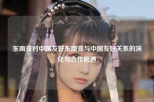东南亚对中国友好东南亚与中国友好关系的深化与合作机遇