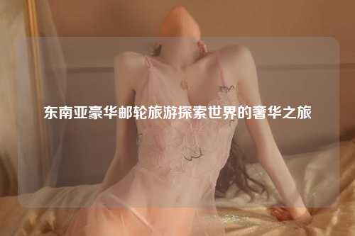 东南亚豪华邮轮旅游探索世界的奢华之旅