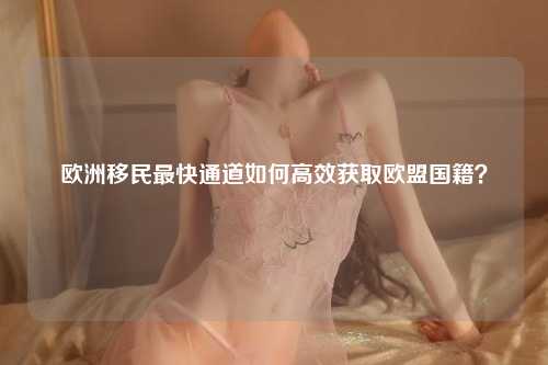 欧洲移民最快通道如何高效获取欧盟国籍？