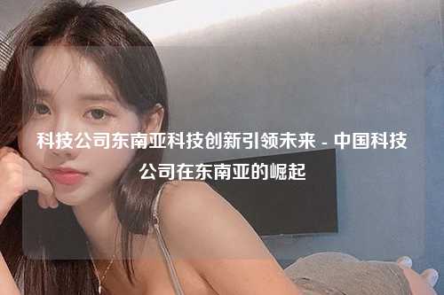 科技公司东南亚科技创新引领未来 - 中国科技公司在东南亚的崛起