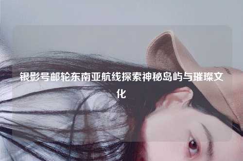 银影号邮轮东南亚航线探索神秘岛屿与璀璨文化