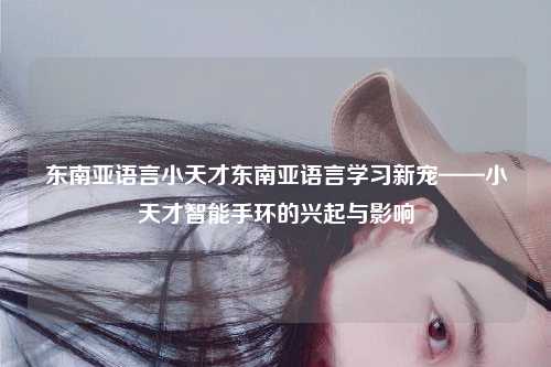 东南亚语言小天才东南亚语言学习新宠——小天才智能手环的兴起与影响