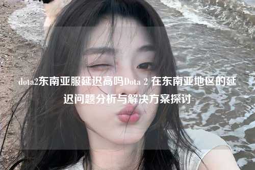 dota2东南亚服延迟高吗Dota 2 在东南亚地区的延迟问题分析与解决方案探讨