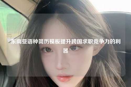 东南亚语种简历模板提升跨国求职竞争力的利器