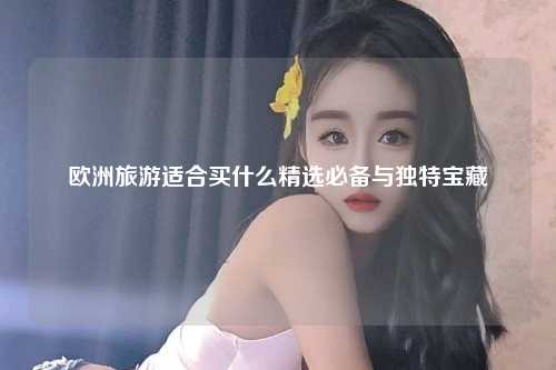 欧洲旅游适合买什么精选必备与独特宝藏