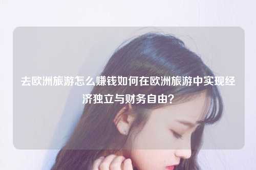 去欧洲旅游怎么赚钱如何在欧洲旅游中实现经济独立与财务自由？