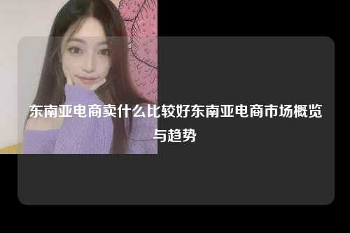 东南亚电商卖什么比较好东南亚电商市场概览与趋势