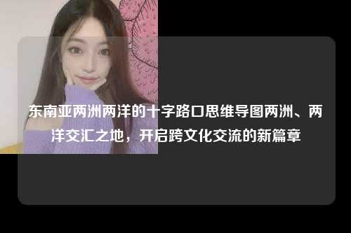 东南亚两洲两洋的十字路口思维导图两洲、两洋交汇之地，开启跨文化交流的新篇章