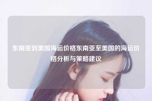 东南亚到美国海运价格东南亚至美国的海运价格分析与策略建议