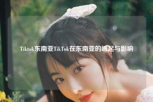 Tiktok东南亚TikTok在东南亚的崛起与影响