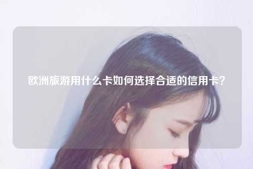 欧洲旅游用什么卡如何选择合适的信用卡？