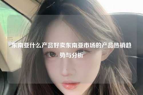 东南亚什么产品好卖东南亚市场的产品热销趋势与分析