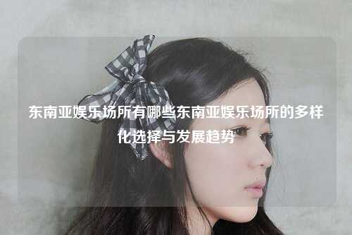 东南亚娱乐场所有哪些东南亚娱乐场所的多样化选择与发展趋势