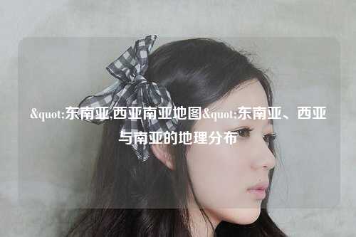"东南亚,西亚南亚地图"东南亚、西亚与南亚的地理分布