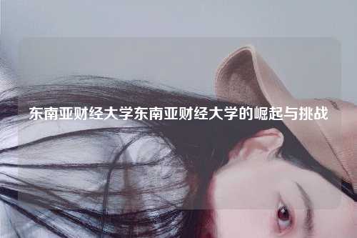 东南亚财经大学东南亚财经大学的崛起与挑战