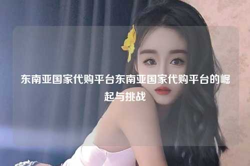 东南亚国家代购平台东南亚国家代购平台的崛起与挑战