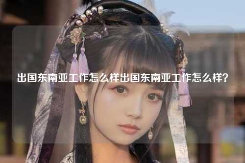 出国东南亚工作怎么样出国东南亚工作怎么样？