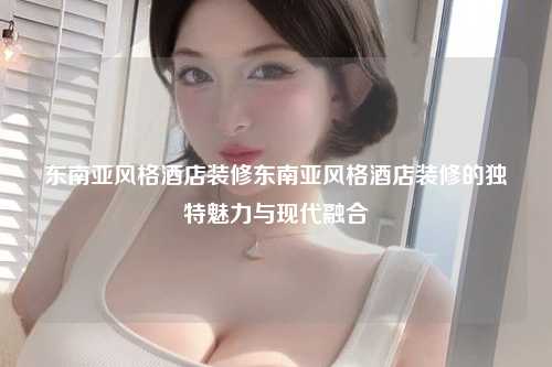 东南亚风格酒店装修东南亚风格酒店装修的独特魅力与现代融合