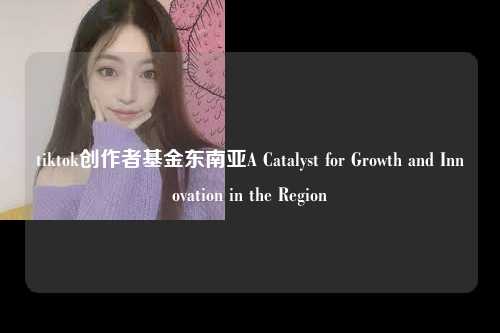 tiktok创作者基金东南亚A Catalyst for Growth and Innovation in the Region