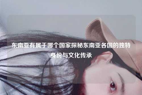 东南亚有属于哪个国家探秘东南亚各国的独特身份与文化传承