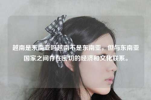 越南是东南亚吗越南不是东南亚，但与东南亚国家之间存在密切的经济和文化联系。