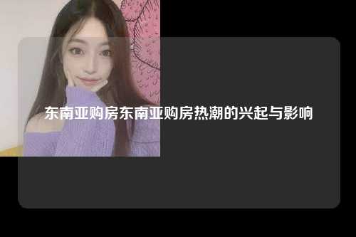东南亚购房东南亚购房热潮的兴起与影响