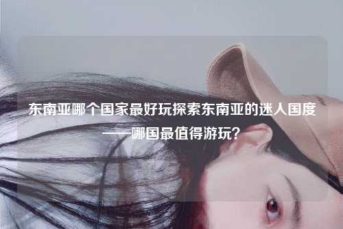 东南亚哪个国家最好玩探索东南亚的迷人国度——哪国最值得游玩？