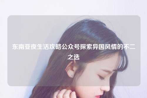 东南亚夜生活攻略公众号探索异国风情的不二之选