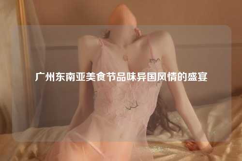 广州东南亚美食节品味异国风情的盛宴