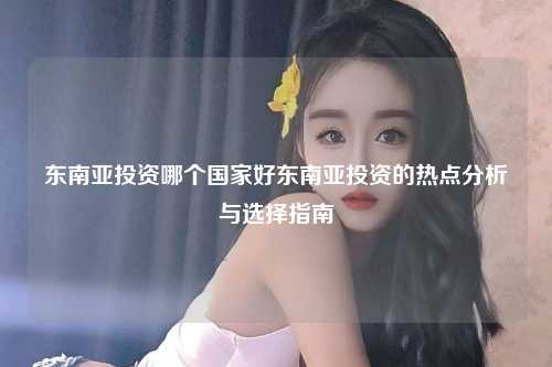 东南亚投资哪个国家好东南亚投资的热点分析与选择指南