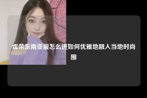 虚荣东南亚服怎么进如何优雅地融入当地时尚圈