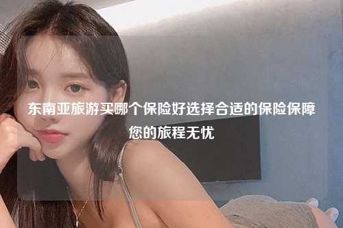东南亚旅游买哪个保险好选择合适的保险保障您的旅程无忧