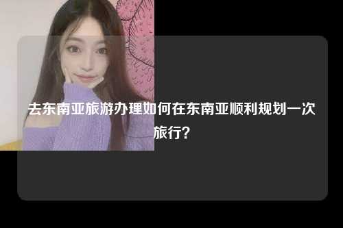 去东南亚旅游办理如何在东南亚顺利规划一次旅行？