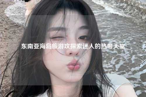 东南亚海岛旅游攻探索迷人的热带天堂