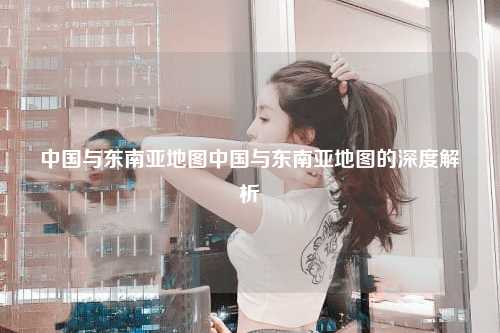 中国与东南亚地图中国与东南亚地图的深度解析