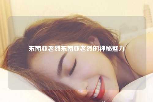 东南亚老烈东南亚老烈的神秘魅力