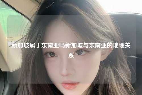 新加坡属于东南亚吗新加坡与东南亚的地理关系