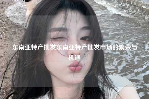 东南亚特产批发东南亚特产批发市场的繁荣与机遇