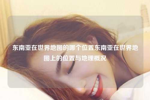 东南亚在世界地图的哪个位置东南亚在世界地图上的位置与地理概况