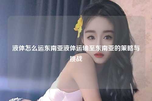 液体怎么运东南亚液体运输至东南亚的策略与挑战