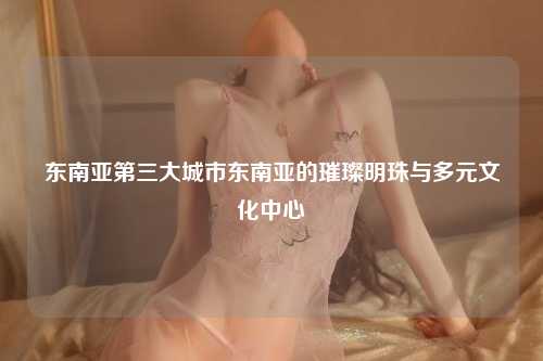东南亚第三大城市东南亚的璀璨明珠与多元文化中心
