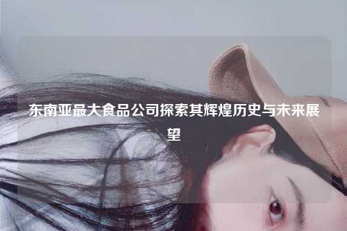 东南亚最大食品公司探索其辉煌历史与未来展望