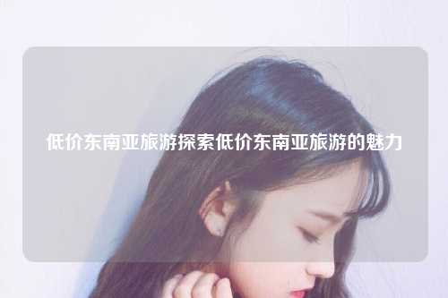 低价东南亚旅游探索低价东南亚旅游的魅力