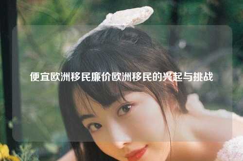 便宜欧洲移民廉价欧洲移民的兴起与挑战