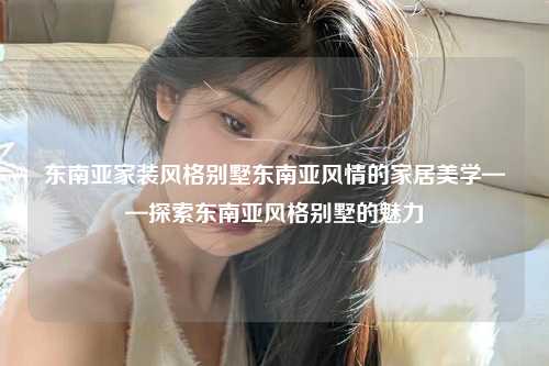 东南亚家装风格别墅东南亚风情的家居美学——探索东南亚风格别墅的魅力