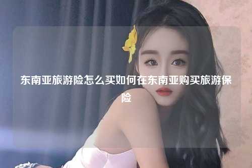 东南亚旅游险怎么买如何在东南亚购买旅游保险