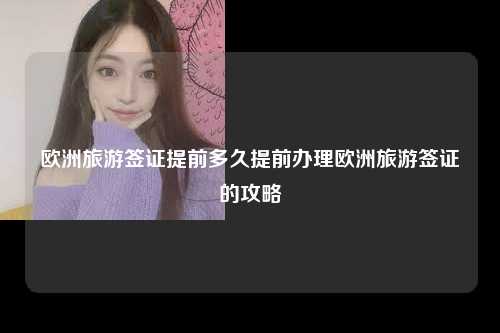欧洲旅游签证提前多久提前办理欧洲旅游签证的攻略